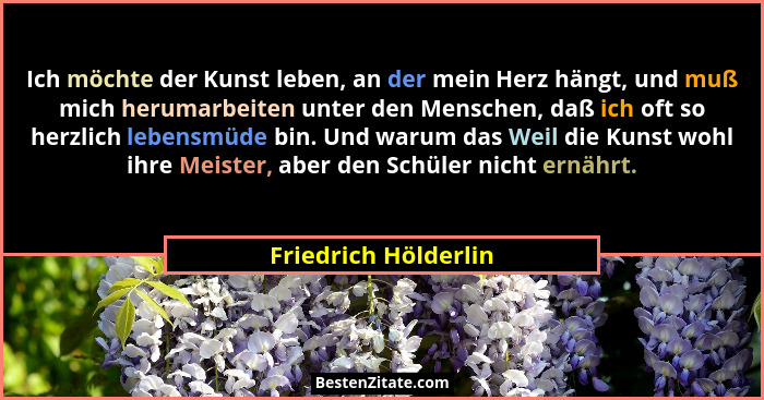 Ich möchte der Kunst leben, an der mein Herz hängt, und muß mich herumarbeiten unter den Menschen, daß ich oft so herzlich leben... - Friedrich Hölderlin