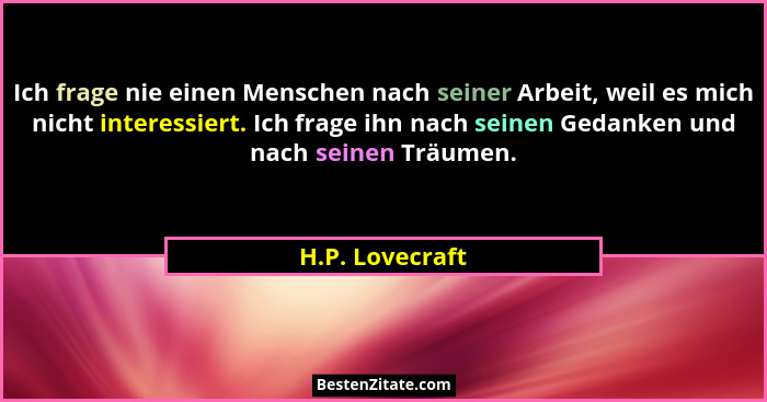 Ich frage nie einen Menschen nach seiner Arbeit, weil es mich nicht interessiert. Ich frage ihn nach seinen Gedanken und nach seinen... - H.P. Lovecraft