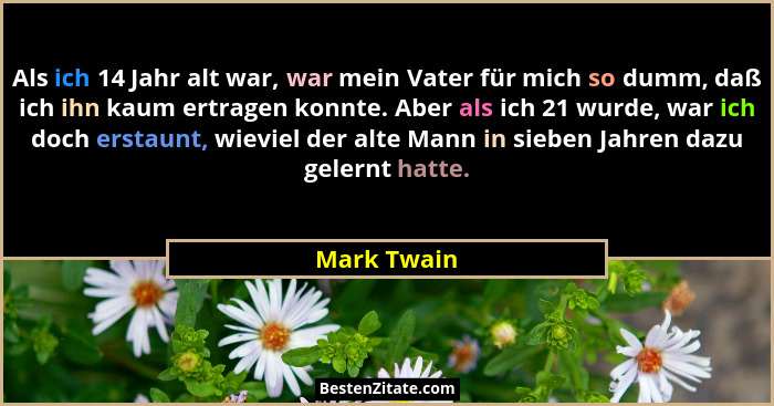 Als ich 14 Jahr alt war, war mein Vater für mich so dumm, daß ich ihn kaum ertragen konnte. Aber als ich 21 wurde, war ich doch erstaunt,... - Mark Twain