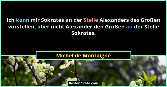 Ich kann mir Sokrates an der Stelle Alexanders des Großen vorstellen, aber nicht Alexander den Großen an der Stelle Sokrates.... - Michel de Montaigne