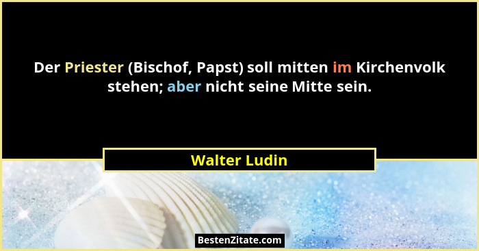 Der Priester (Bischof, Papst) soll mitten im Kirchenvolk stehen; aber nicht seine Mitte sein.... - Walter Ludin
