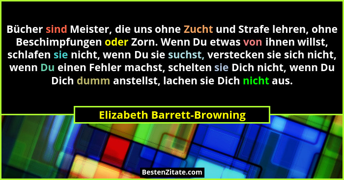 Bücher sind Meister, die uns ohne Zucht und Strafe lehren, ohne Beschimpfungen oder Zorn. Wenn Du etwas von ihnen willst,... - Elizabeth Barrett-Browning