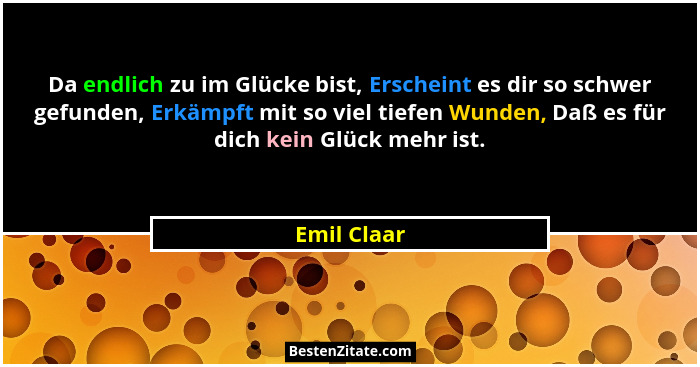 Da endlich zu im Glücke bist, Erscheint es dir so schwer gefunden, Erkämpft mit so viel tiefen Wunden, Daß es für dich kein Glück mehr is... - Emil Claar