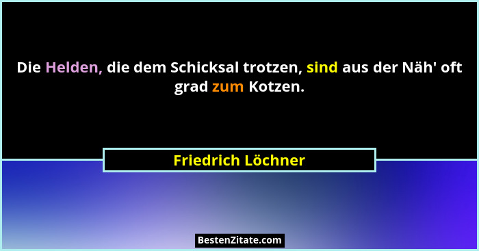 Die Helden, die dem Schicksal trotzen, sind aus der Näh' oft grad zum Kotzen.... - Friedrich Löchner