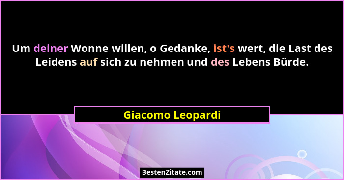 Um deiner Wonne willen, o Gedanke, ist's wert, die Last des Leidens auf sich zu nehmen und des Lebens Bürde.... - Giacomo Leopardi