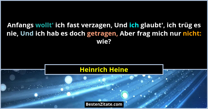 Anfangs wollt' ich fast verzagen, Und ich glaubt', ich trüg es nie, Und ich hab es doch getragen, Aber frag mich nur nicht: w... - Heinrich Heine