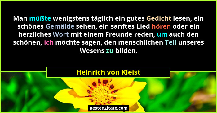 Man müßte wenigstens täglich ein gutes Gedicht lesen, ein schönes Gemälde sehen, ein sanftes Lied hören oder ein herzliches Wort... - Heinrich von Kleist