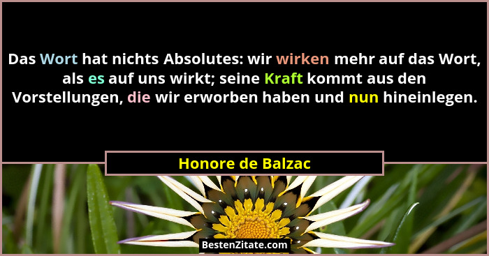 Das Wort hat nichts Absolutes: wir wirken mehr auf das Wort, als es auf uns wirkt; seine Kraft kommt aus den Vorstellungen, die wir... - Honore de Balzac