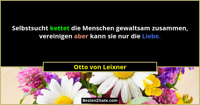 Selbstsucht kettet die Menschen gewaltsam zusammen, vereinigen aber kann sie nur die Liebe.... - Otto von Leixner