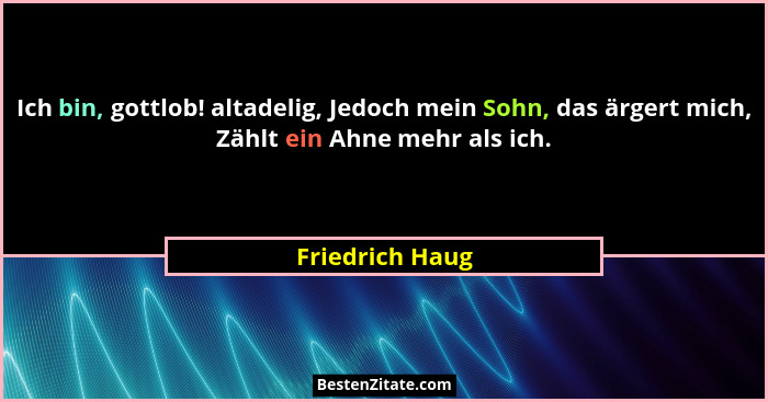 Ich bin, gottlob! altadelig, Jedoch mein Sohn, das ärgert mich, Zählt ein Ahne mehr als ich.... - Friedrich Haug
