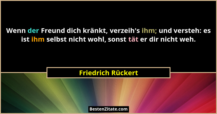 Wenn der Freund dich kränkt, verzeih's ihm; und versteh: es ist ihm selbst nicht wohl, sonst tät er dir nicht weh.... - Friedrich Rückert