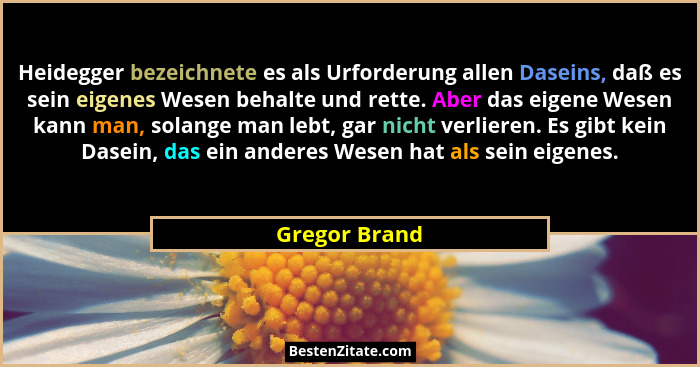 Heidegger bezeichnete es als Urforderung allen Daseins, daß es sein eigenes Wesen behalte und rette. Aber das eigene Wesen kann man, so... - Gregor Brand