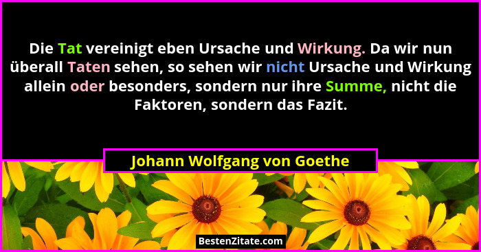 Die Tat vereinigt eben Ursache und Wirkung. Da wir nun überall Taten sehen, so sehen wir nicht Ursache und Wirkung allein... - Johann Wolfgang von Goethe
