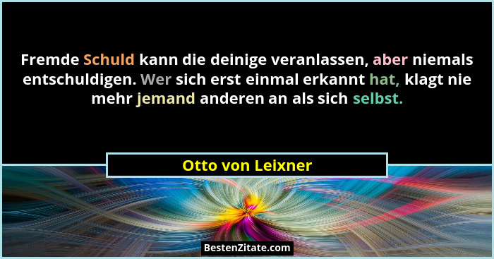 Fremde Schuld kann die deinige veranlassen, aber niemals entschuldigen. Wer sich erst einmal erkannt hat, klagt nie mehr jemand and... - Otto von Leixner