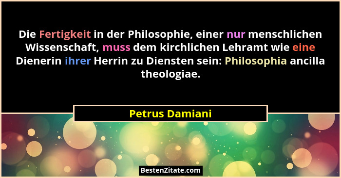 Die Fertigkeit in der Philosophie, einer nur menschlichen Wissenschaft, muss dem kirchlichen Lehramt wie eine Dienerin ihrer Herrin z... - Petrus Damiani
