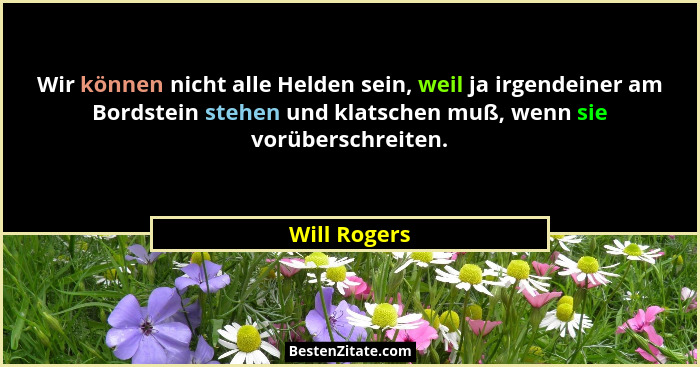 Wir können nicht alle Helden sein, weil ja irgendeiner am Bordstein stehen und klatschen muß, wenn sie vorüberschreiten.... - Will Rogers
