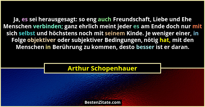 Ja, es sei herausgesagt: so eng auch Freundschaft, Liebe und Ehe Menschen verbinden; ganz ehrlich meint jeder es am Ende doch nu... - Arthur Schopenhauer