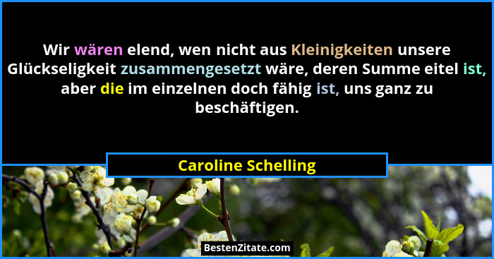 Wir wären elend, wen nicht aus Kleinigkeiten unsere Glückseligkeit zusammengesetzt wäre, deren Summe eitel ist, aber die im einze... - Caroline Schelling