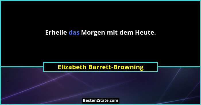 Erhelle das Morgen mit dem Heute.... - Elizabeth Barrett-Browning