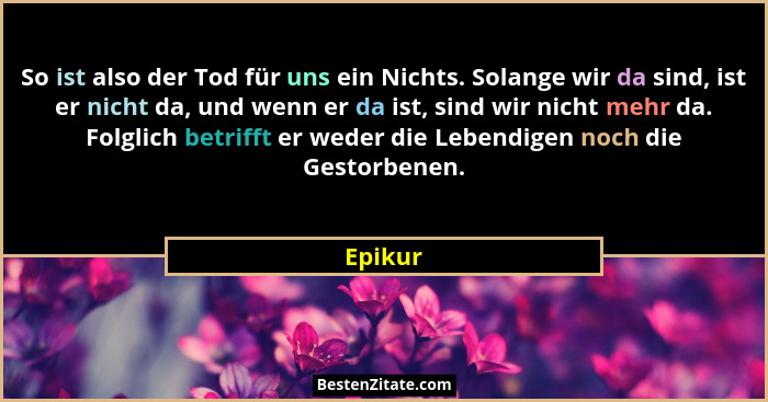 So ist also der Tod für uns ein Nichts. Solange wir da sind, ist er nicht da, und wenn er da ist, sind wir nicht mehr da. Folglich betrifft e... - Epikur