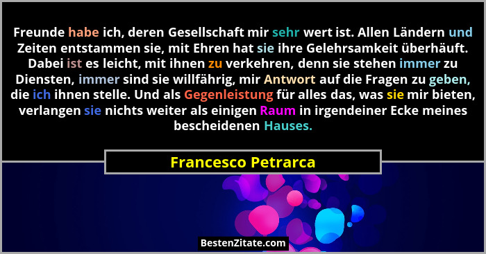 Freunde habe ich, deren Gesellschaft mir sehr wert ist. Allen Ländern und Zeiten entstammen sie, mit Ehren hat sie ihre Gelehrsam... - Francesco Petrarca