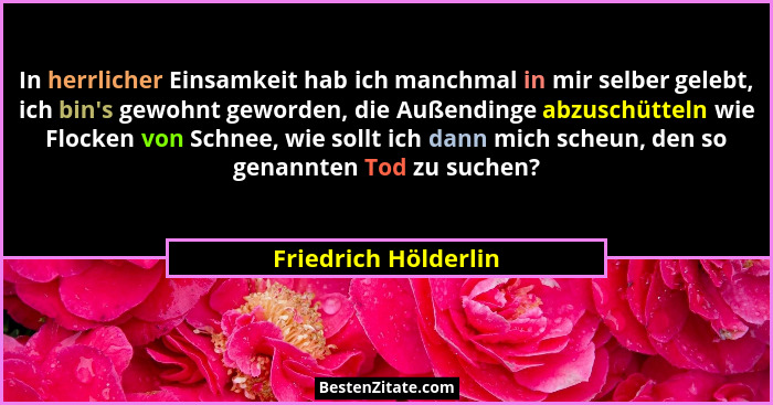 In herrlicher Einsamkeit hab ich manchmal in mir selber gelebt, ich bin's gewohnt geworden, die Außendinge abzuschütteln wie... - Friedrich Hölderlin