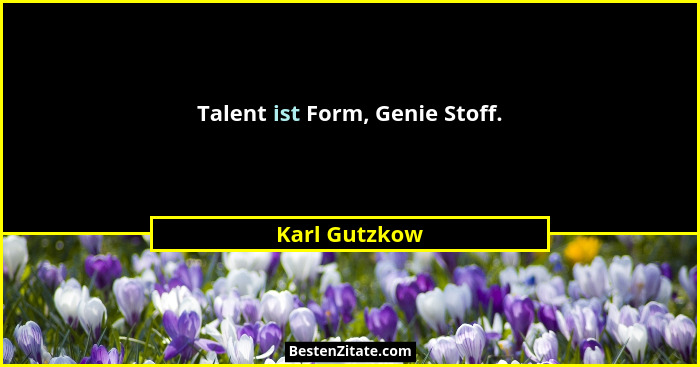 Talent ist Form, Genie Stoff.... - Karl Gutzkow