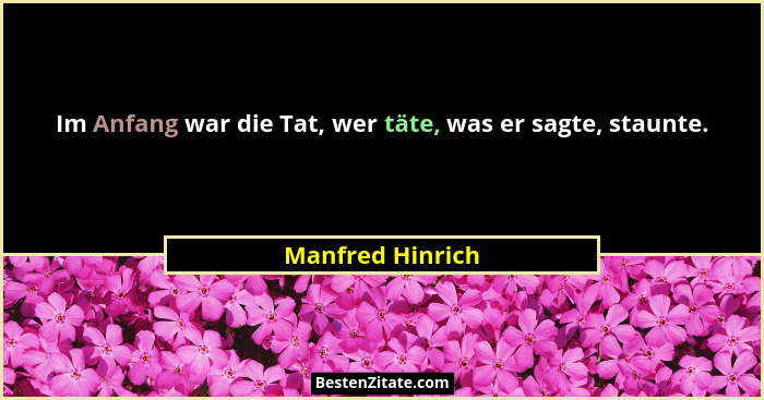 Im Anfang war die Tat, wer täte, was er sagte, staunte.... - Manfred Hinrich