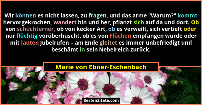 Wir können es nicht lassen, zu fragen, und das arme "Warum?" kommt hervorgekrochen, wandert hin und her, pflanzt... - Marie von Ebner-Eschenbach
