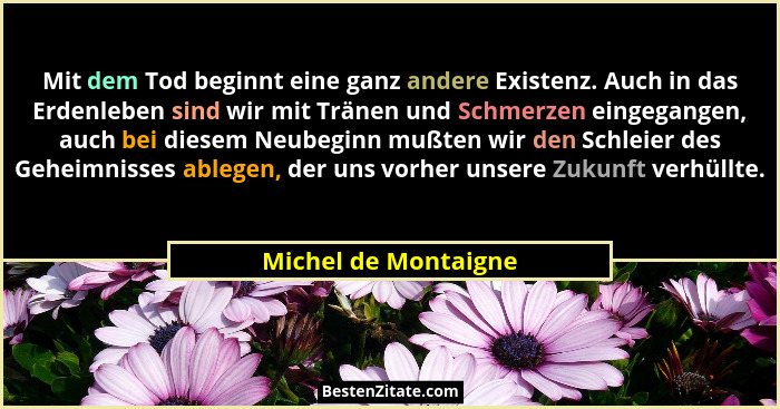 Mit dem Tod beginnt eine ganz andere Existenz. Auch in das Erdenleben sind wir mit Tränen und Schmerzen eingegangen, auch bei di... - Michel de Montaigne
