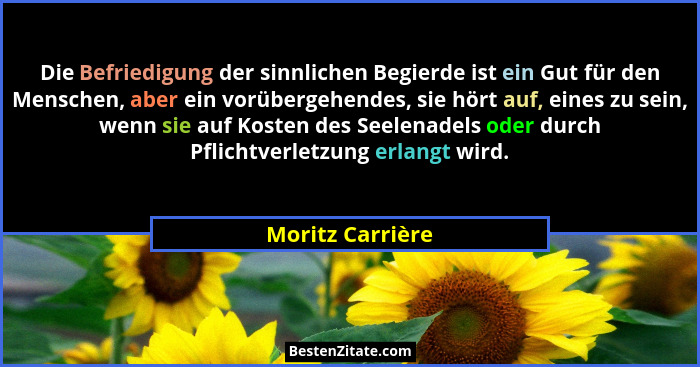 Die Befriedigung der sinnlichen Begierde ist ein Gut für den Menschen, aber ein vorübergehendes, sie hört auf, eines zu sein, wenn s... - Moritz Carrière