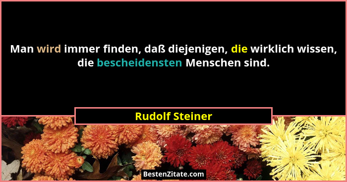 Man wird immer finden, daß diejenigen, die wirklich wissen, die bescheidensten Menschen sind.... - Rudolf Steiner