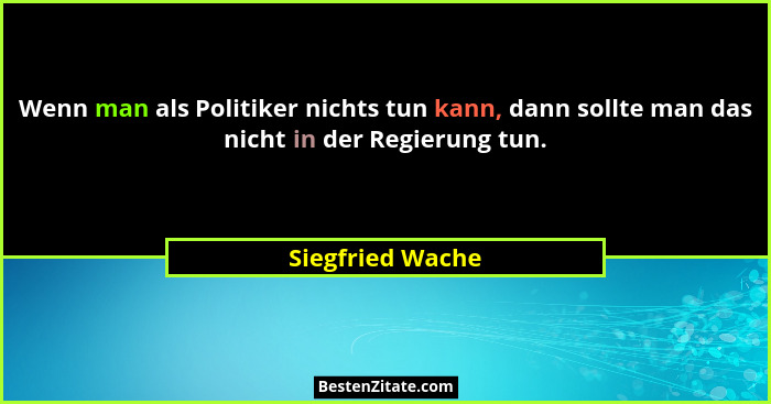 Wenn man als Politiker nichts tun kann, dann sollte man das nicht in der Regierung tun.... - Siegfried Wache