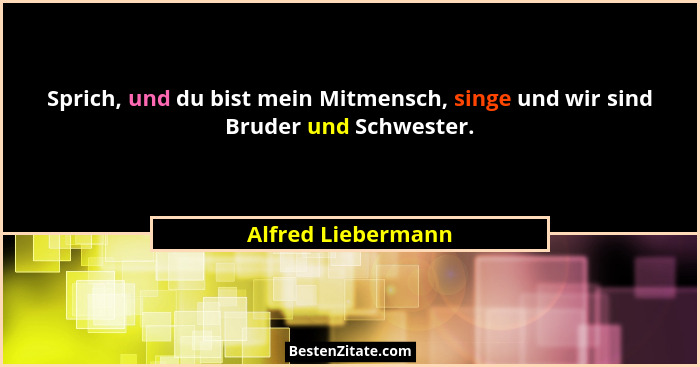 Sprich, und du bist mein Mitmensch, singe und wir sind Bruder und Schwester.... - Alfred Liebermann