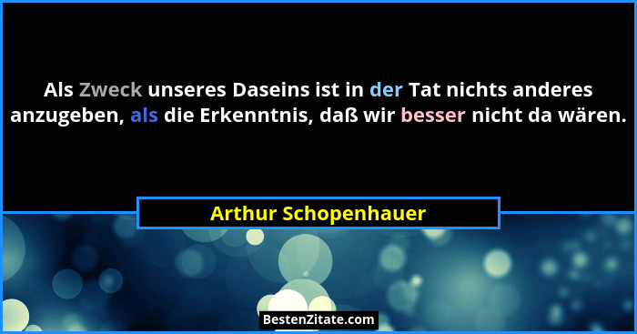 Als Zweck unseres Daseins ist in der Tat nichts anderes anzugeben, als die Erkenntnis, daß wir besser nicht da wären.... - Arthur Schopenhauer