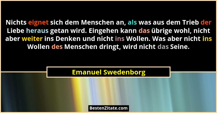 Nichts eignet sich dem Menschen an, als was aus dem Trieb der Liebe heraus getan wird. Eingehen kann das übrige wohl, nicht aber... - Emanuel Swedenborg