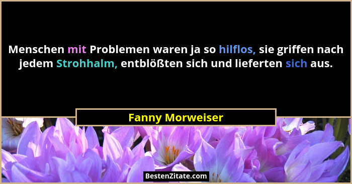 Menschen mit Problemen waren ja so hilflos, sie griffen nach jedem Strohhalm, entblößten sich und lieferten sich aus.... - Fanny Morweiser