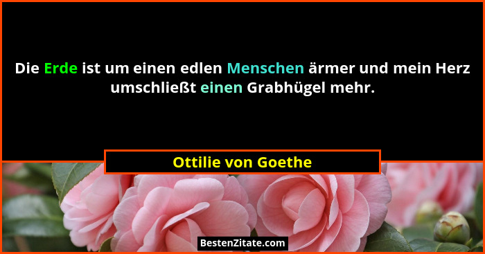 Die Erde ist um einen edlen Menschen ärmer und mein Herz umschließt einen Grabhügel mehr.... - Ottilie von Goethe
