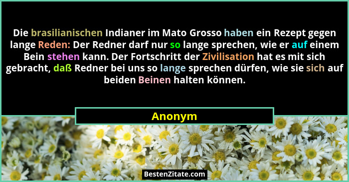 Die brasilianischen Indianer im Mato Grosso haben ein Rezept gegen lange Reden: Der Redner darf nur so lange sprechen, wie er auf einem Bein... - Anonym