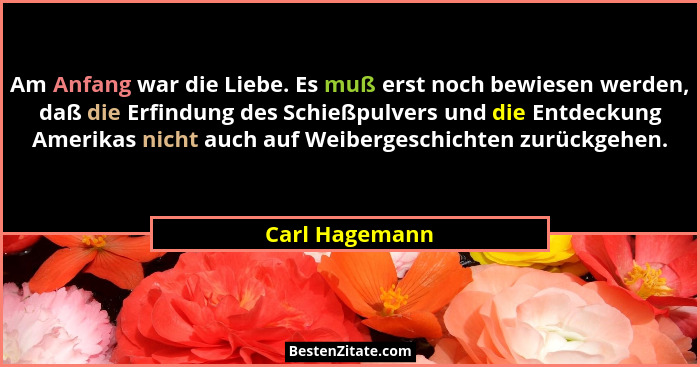 Am Anfang war die Liebe. Es muß erst noch bewiesen werden, daß die Erfindung des Schießpulvers und die Entdeckung Amerikas nicht auch... - Carl Hagemann
