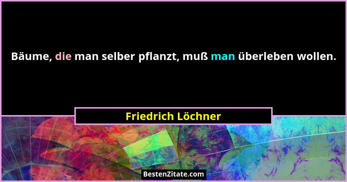 Bäume, die man selber pflanzt, muß man überleben wollen.... - Friedrich Löchner