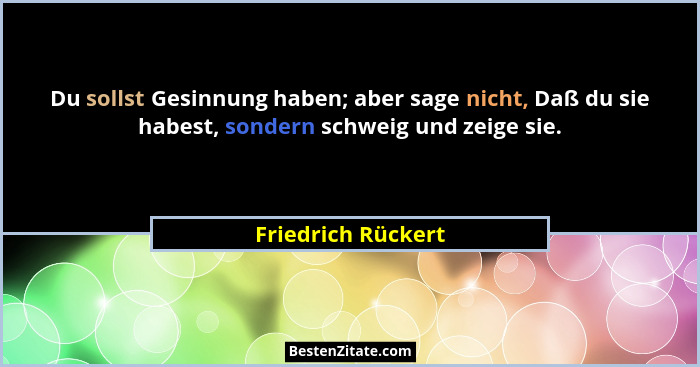 Du sollst Gesinnung haben; aber sage nicht, Daß du sie habest, sondern schweig und zeige sie.... - Friedrich Rückert