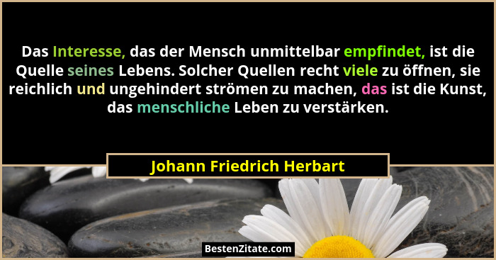 Das Interesse, das der Mensch unmittelbar empfindet, ist die Quelle seines Lebens. Solcher Quellen recht viele zu öffnen, s... - Johann Friedrich Herbart
