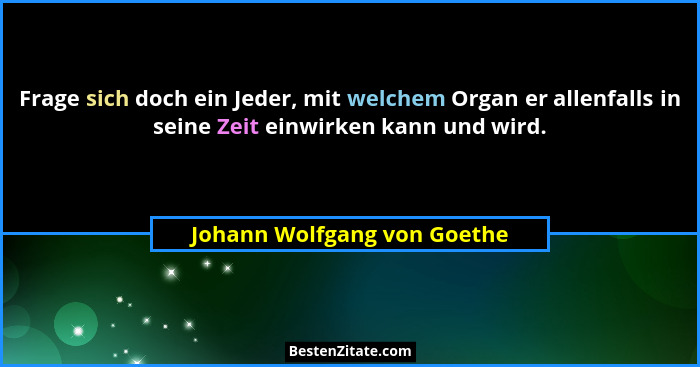 Frage sich doch ein Jeder, mit welchem Organ er allenfalls in seine Zeit einwirken kann und wird.... - Johann Wolfgang von Goethe