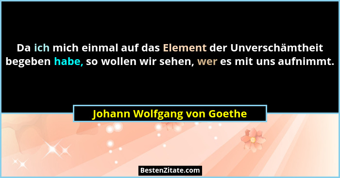 Da ich mich einmal auf das Element der Unverschämtheit begeben habe, so wollen wir sehen, wer es mit uns aufnimmt.... - Johann Wolfgang von Goethe