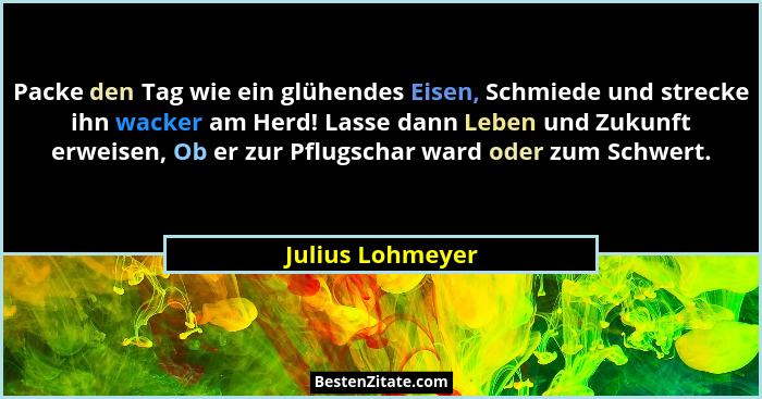 Packe den Tag wie ein glühendes Eisen, Schmiede und strecke ihn wacker am Herd! Lasse dann Leben und Zukunft erweisen, Ob er zur Pfl... - Julius Lohmeyer