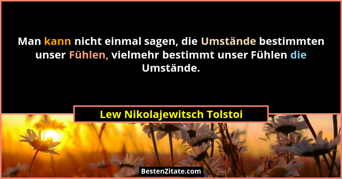 Man kann nicht einmal sagen, die Umstände bestimmten unser Fühlen, vielmehr bestimmt unser Fühlen die Umstände.... - Lew Nikolajewitsch Tolstoi