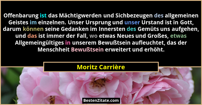 Offenbarung ist das Mächtigwerden und Sichbezeugen des allgemeinen Geistes im einzelnen. Unser Ursprung und unser Urstand ist in Got... - Moritz Carrière