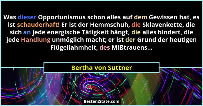 Was dieser Opportunismus schon alles auf dem Gewissen hat, es ist schauderhaft! Er ist der Hemmschuh, die Sklavenkette, die sich... - Bertha von Suttner