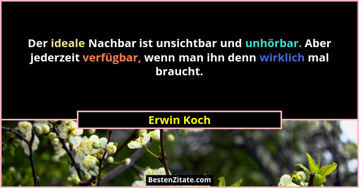 Der ideale Nachbar ist unsichtbar und unhörbar. Aber jederzeit verfügbar, wenn man ihn denn wirklich mal braucht.... - Erwin Koch